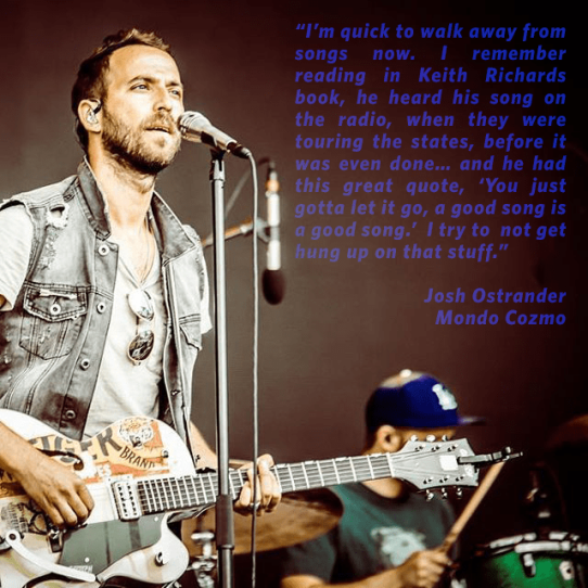"I'm quick to walk away from songs now. I remember reading in Keith Richards's book, he heard his songs on the radio, when they were touring the states, before it was even done... and he had this great quote, 'You just gotta let it go, a good song is a good song.' I try to not get hung up on that stuff." - Josh Ostrander, Mondo Cozmo
